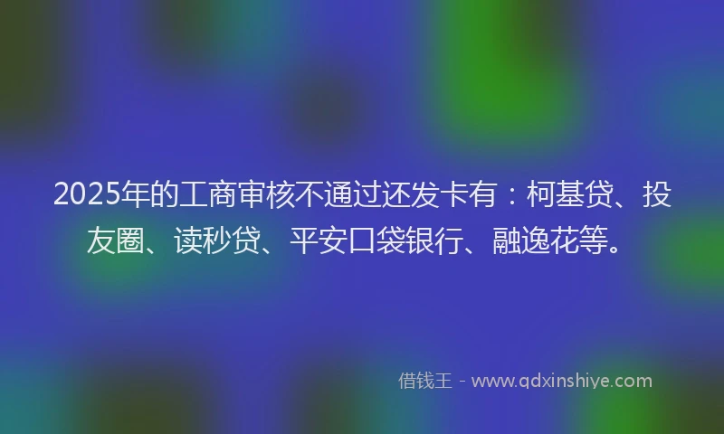 2025年的工商审核不通过还发卡有：柯基贷、投友圈、读秒贷、平安口袋银行、融逸花等。
