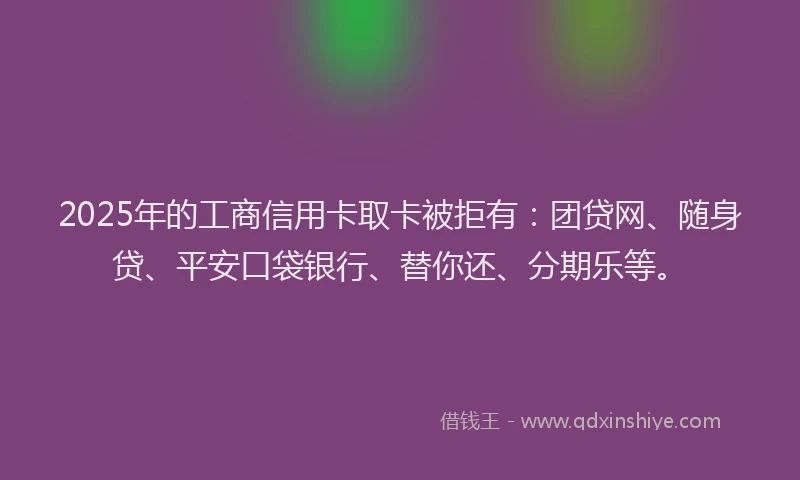 2025年的工商信用卡取卡被拒有：团贷网、随身贷、平安口袋银行、替你还、分期乐等。