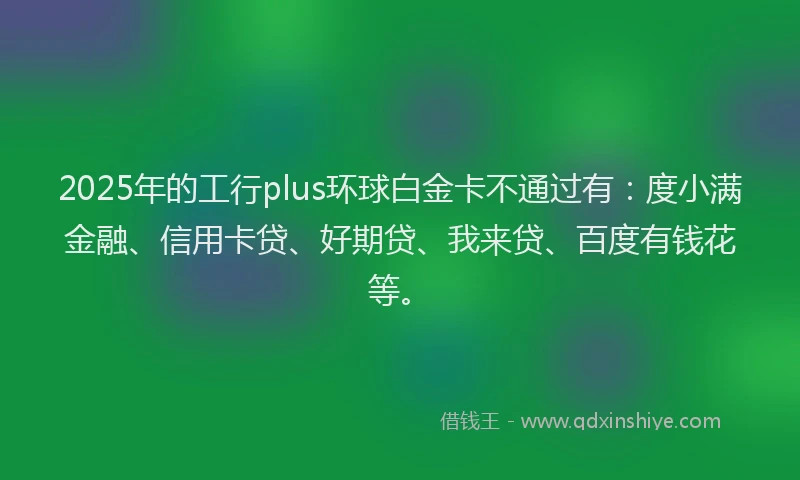 2025年的工行plus环球白金卡不通过有：度小满金融、信用卡贷、好期贷、我来贷、百度有钱花等。