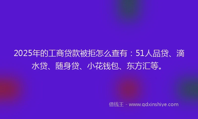 2025年的工商贷款被拒怎么查有：51人品贷、滴水贷、随身贷、小花钱包、东方汇等。