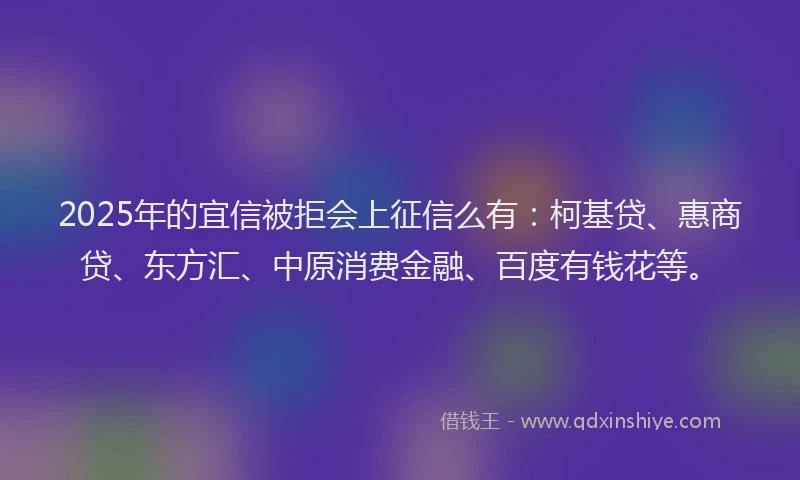 2025年的宜信被拒会上征信么有：柯基贷、惠商贷、东方汇、中原消费金融、百度有钱花等。