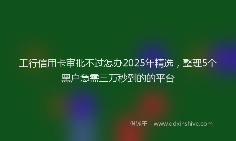 工行信用卡审批不过怎办2025年精选，整理5个黑户急需三万秒到的的平台