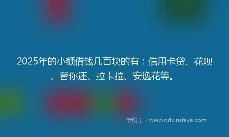 2025年的小额借钱几百块的有：信用卡贷、花呗、替你还、拉卡拉、安逸花等。
