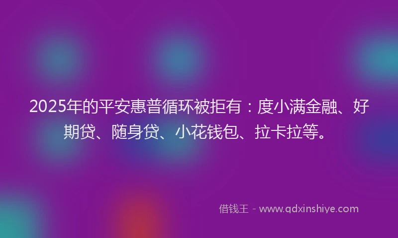 2025年的平安惠普循环被拒有：度小满金融、好期贷、随身贷、小花钱包、拉卡拉等。