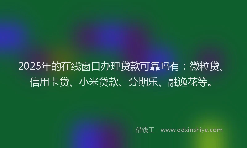 2025年的在线窗口办理贷款可靠吗有：微粒贷、信用卡贷、小米贷款、分期乐、融逸花等。