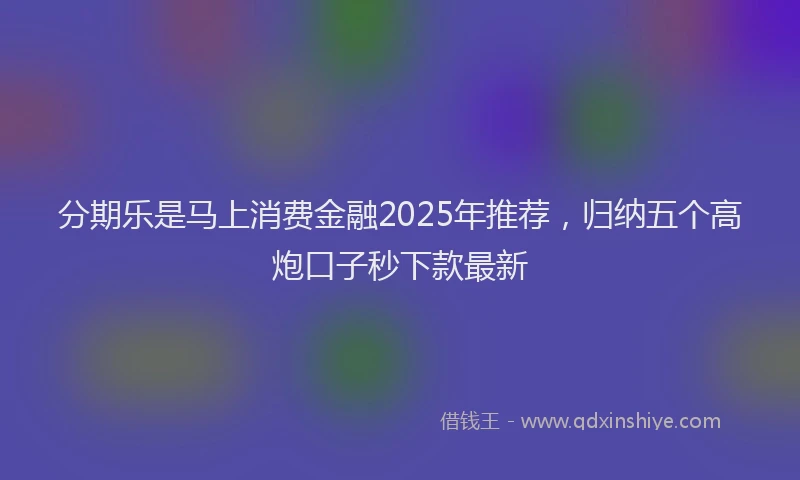 分期乐是马上消费金融2025年推荐，归纳五个高炮口子秒下款最新