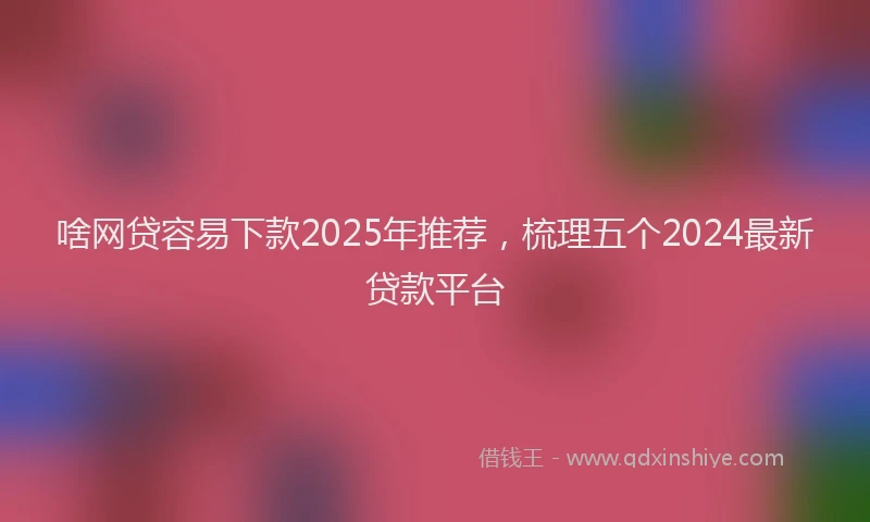 啥网贷容易下款2025年推荐，梳理五个2024最新贷款平台