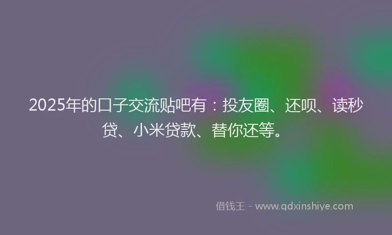 2025年的口子交流贴吧有：投友圈、还呗、读秒贷、小米贷款、替你还等。