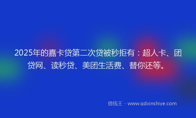 2025年的嘉卡贷第二次贷被秒拒有：超人卡、团贷网、读秒贷、美团生活费、替你还等。