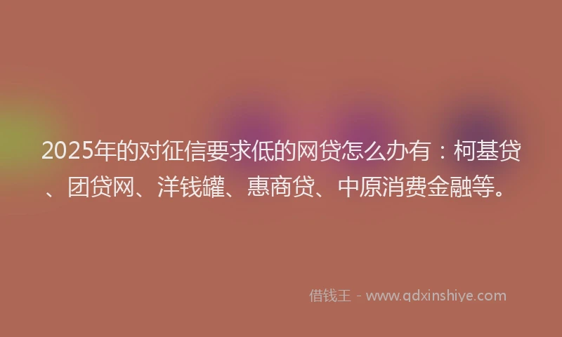 2025年的对征信要求低的网贷怎么办有：柯基贷、团贷网、洋钱罐、惠商贷、中原消费金融等。