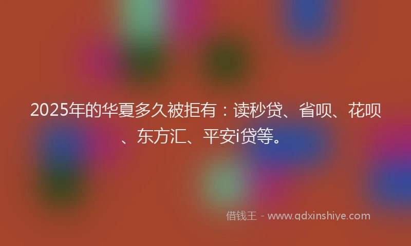 2025年的华夏多久被拒有：读秒贷、省呗、花呗、东方汇、平安i贷等。