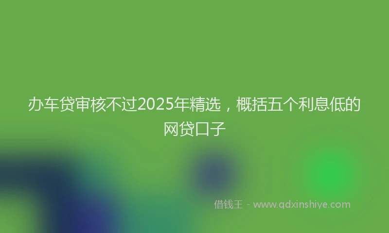 办车贷审核不过2025年精选，概括五个利息低的网贷口子