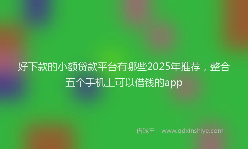 好下款的小额贷款平台有哪些2025年推荐，整合五个手机上可以借钱的app