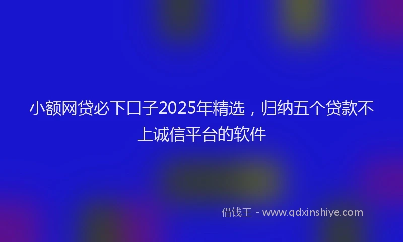 小额网贷必下口子2025年精选，归纳五个贷款不上诚信平台的软件