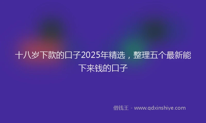 十八岁下款的口子2025年精选，整理五个最新能下来钱的口子