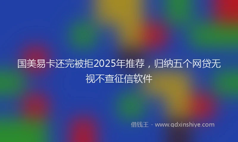 国美易卡还完被拒2025年推荐，归纳五个网贷无视不查征信软件