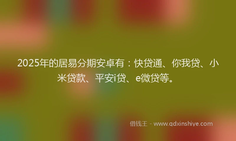2025年的居易分期安卓有：快贷通、你我贷、小米贷款、平安i贷、e微贷等。