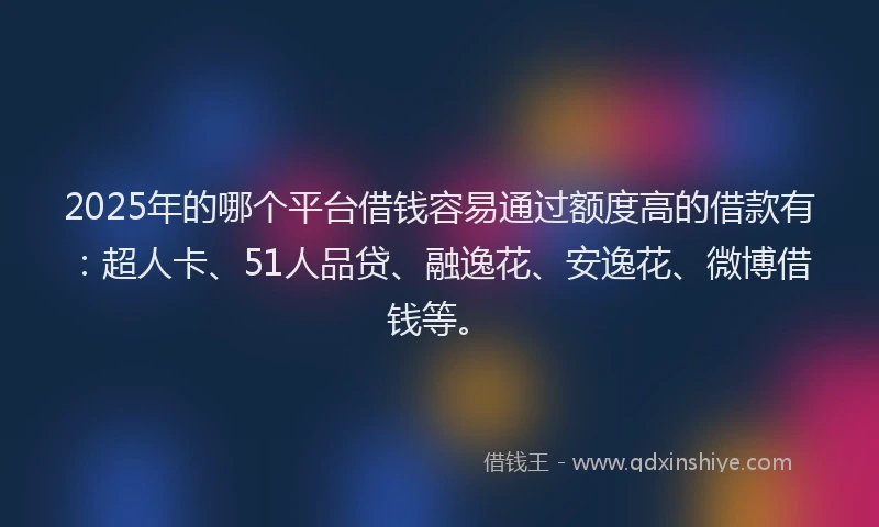 2025年的哪个平台借钱容易通过额度高的借款有：超人卡、51人品贷、融逸花、安逸花、微博借钱等。