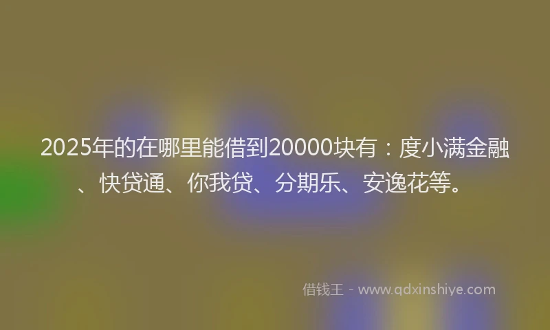 2025年的在哪里能借到20000块有：度小满金融、快贷通、你我贷、分期乐、安逸花等。