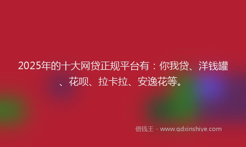 2025年的十大网贷正规平台有：你我贷、洋钱罐、花呗、拉卡拉、安逸花等。