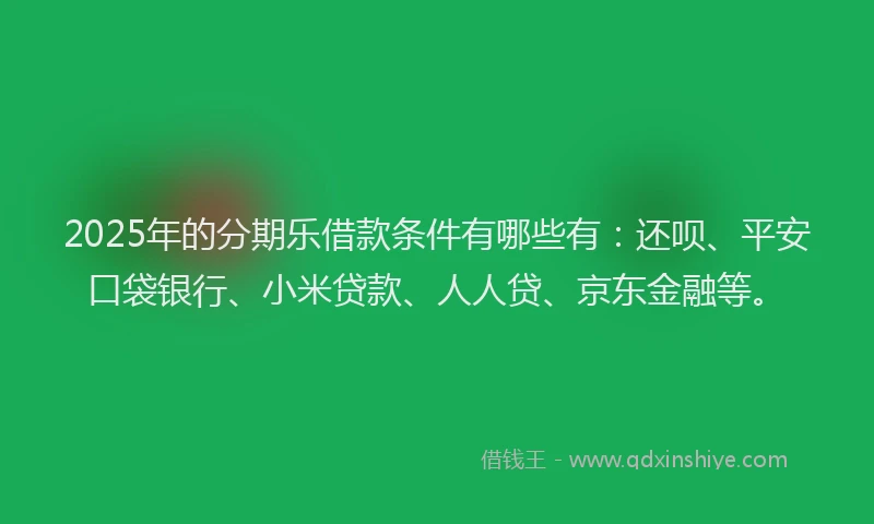 2025年的分期乐借款条件有哪些有：还呗、平安口袋银行、小米贷款、人人贷、京东金融等。
