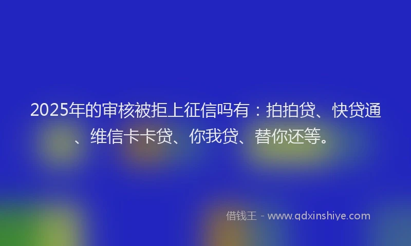 2025年的审核被拒上征信吗有：拍拍贷、快贷通、维信卡卡贷、你我贷、替你还等。