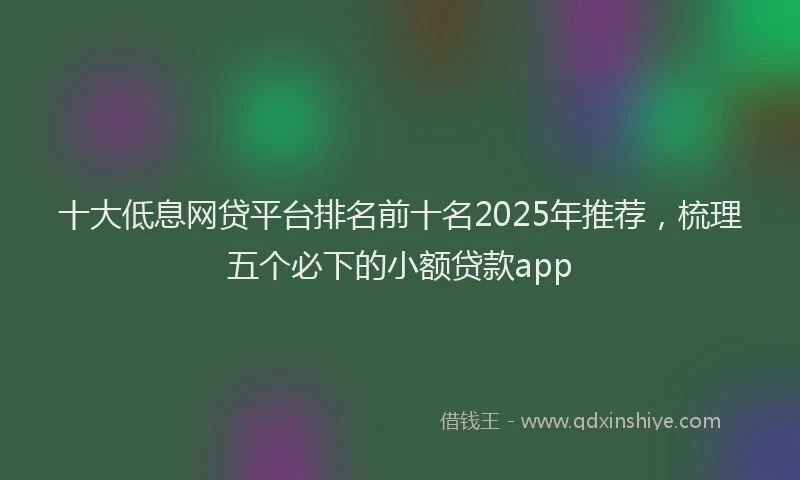 十大低息网贷平台排名前十名2025年推荐，梳理五个必下的小额贷款app
