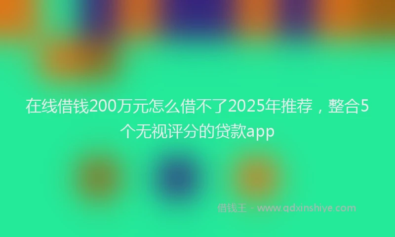 在线借钱200万元怎么借不了2025年推荐，整合5个无视评分的贷款app