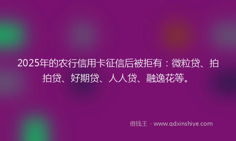 2025年的农行信用卡征信后被拒有：微粒贷、拍拍贷、好期贷、人人贷、融逸花等。