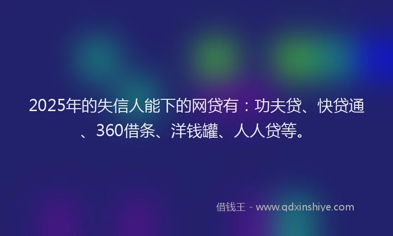 2025年的失信人能下的网贷有：功夫贷、快贷通、360借条、洋钱罐、人人贷等。