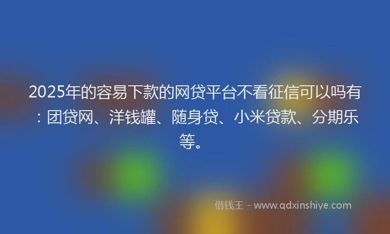 2025年的容易下款的网贷平台不看征信可以吗有：团贷网、洋钱罐、随身贷、小米贷款、分期乐等。