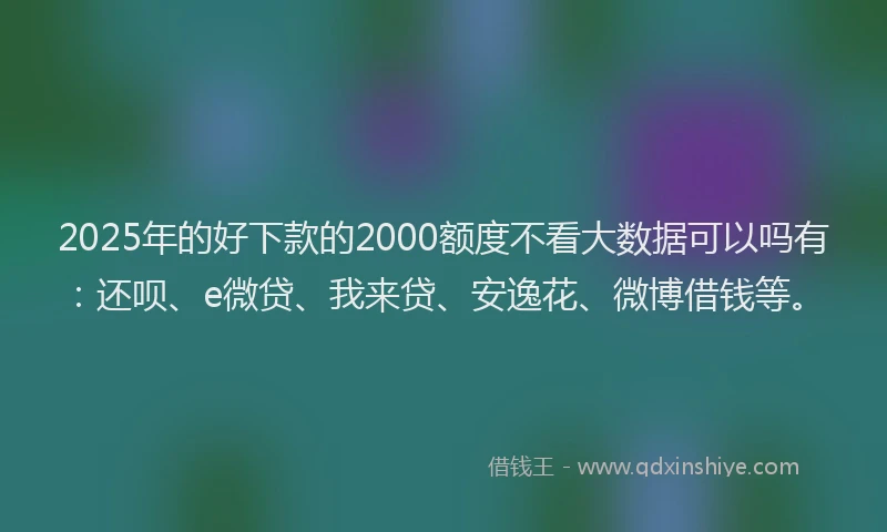 2025年的好下款的2000额度不看大数据可以吗有：还呗、e微贷、我来贷、安逸花、微博借钱等。