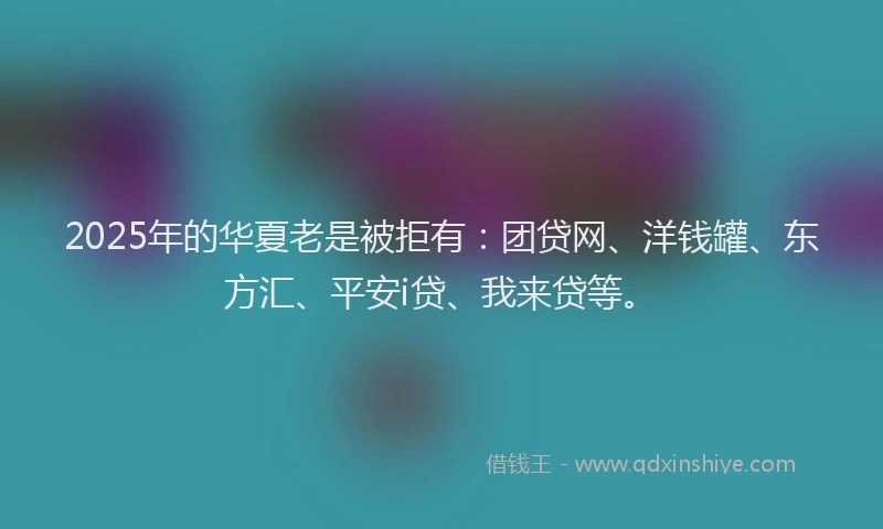 2025年的华夏老是被拒有：团贷网、洋钱罐、东方汇、平安i贷、我来贷等。