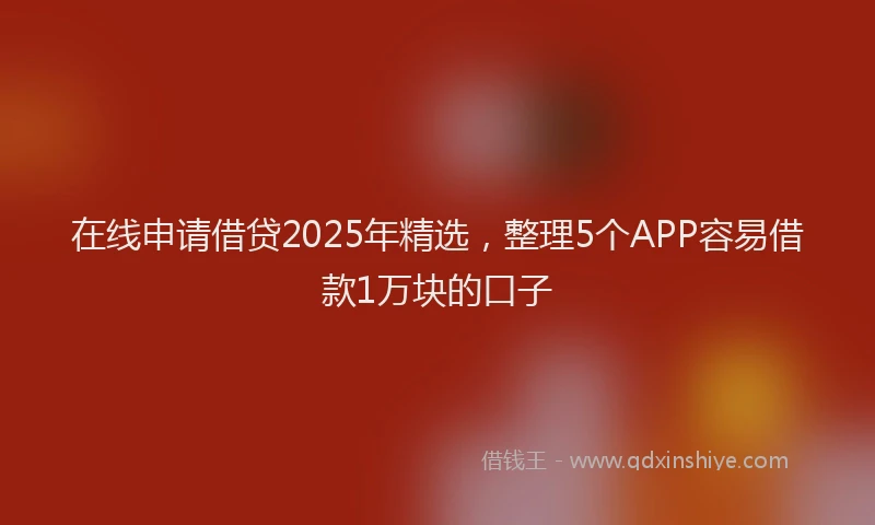 在线申请借贷2025年精选，整理5个APP容易借款1万块的口子