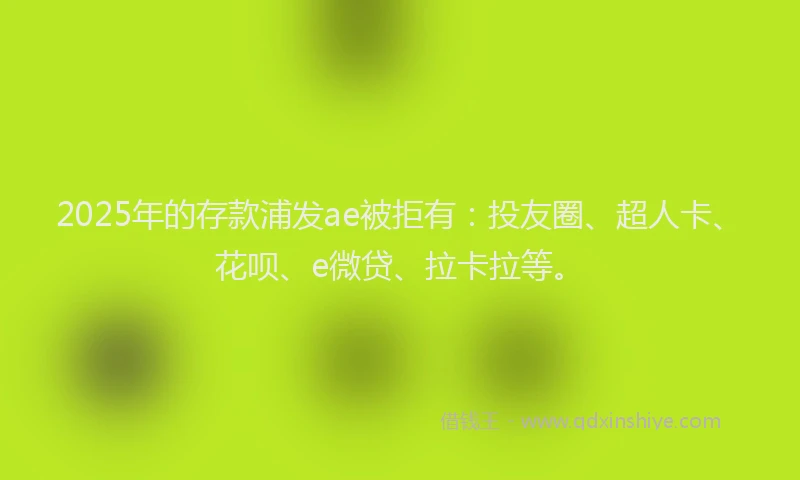 2025年的存款浦发ae被拒有：投友圈、超人卡、花呗、e微贷、拉卡拉等。