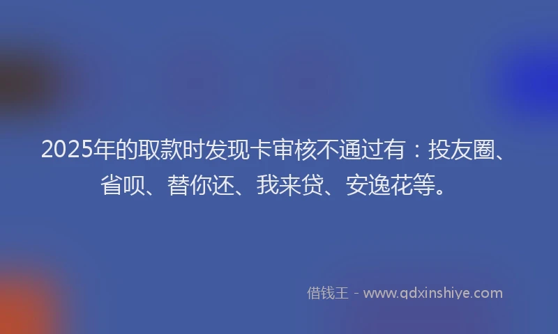 2025年的取款时发现卡审核不通过有：投友圈、省呗、替你还、我来贷、安逸花等。