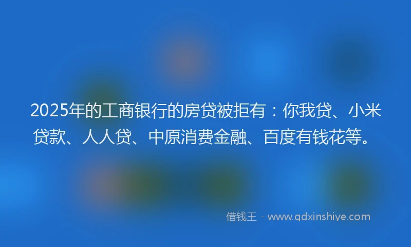 2025年的工商银行的房贷被拒有：你我贷、小米贷款、人人贷、中原消费金融、百度有钱花等。