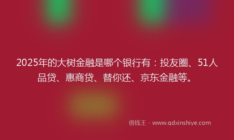 2025年的大树金融是哪个银行有：投友圈、51人品贷、惠商贷、替你还、京东金融等。