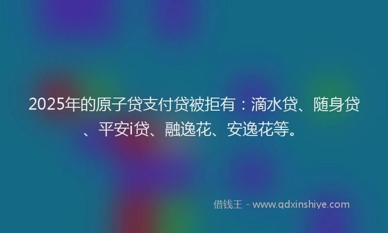 2025年的原子贷支付贷被拒有：滴水贷、随身贷、平安i贷、融逸花、安逸花等。