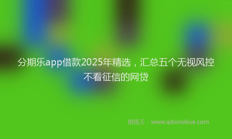 分期乐app借款2025年精选，汇总五个无视风控不看征信的网贷