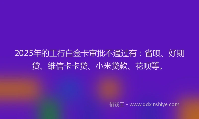 2025年的工行白金卡审批不通过有：省呗、好期贷、维信卡卡贷、小米贷款、花呗等。
