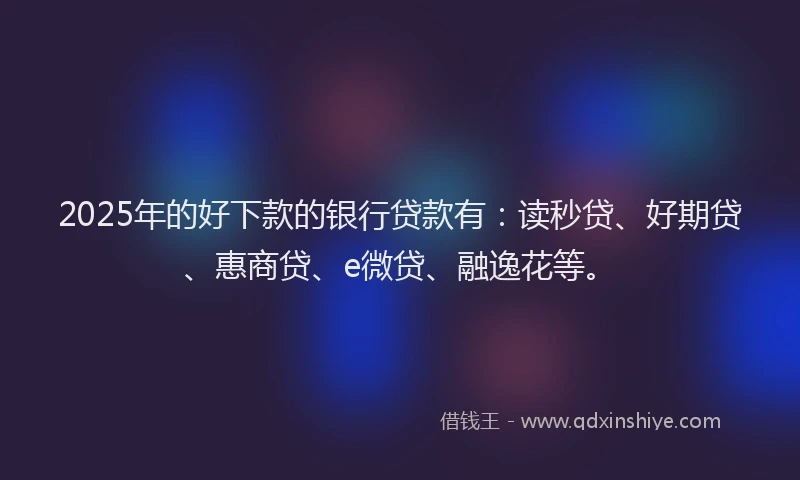2025年的好下款的银行贷款有：读秒贷、好期贷、惠商贷、e微贷、融逸花等。