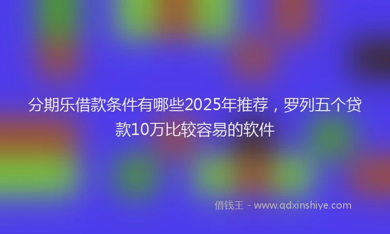 分期乐借款条件有哪些2025年推荐，罗列五个贷款10万比较容易的软件