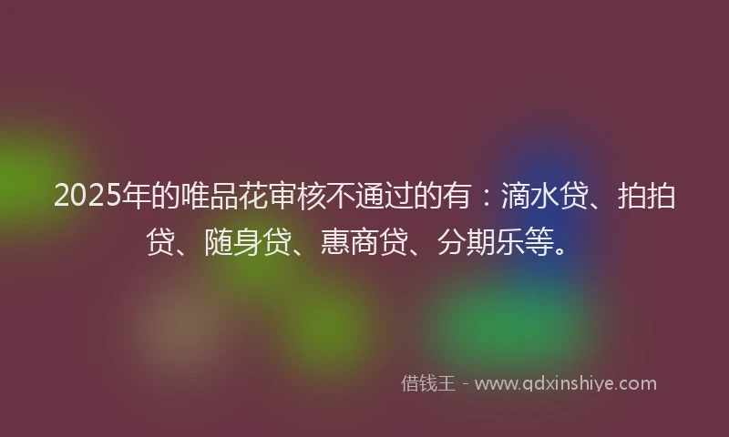 2025年的唯品花审核不通过的有：滴水贷、拍拍贷、随身贷、惠商贷、分期乐等。