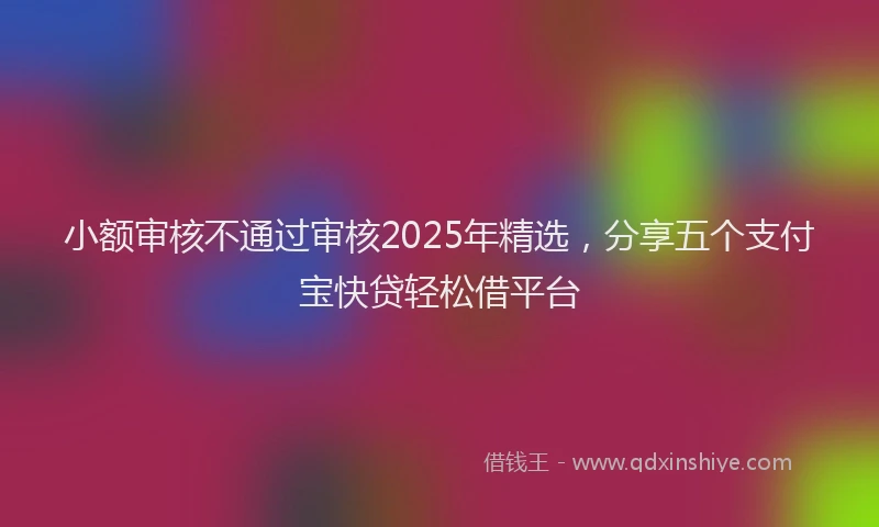 小额审核不通过审核2025年精选，分享五个支付宝快贷轻松借平台