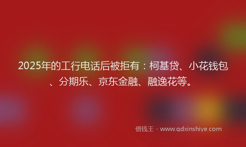 2025年的工行电话后被拒有：柯基贷、小花钱包、分期乐、京东金融、融逸花等。