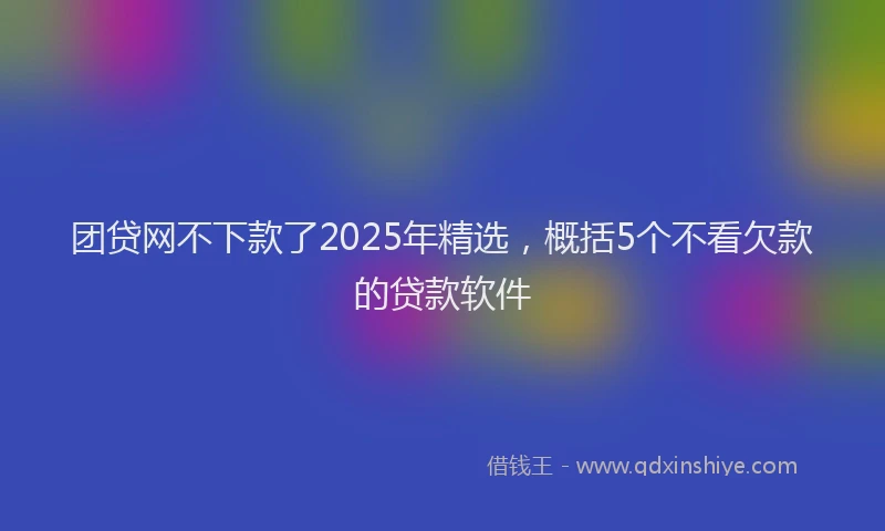 团贷网不下款了2025年精选，概括5个不看欠款的贷款软件