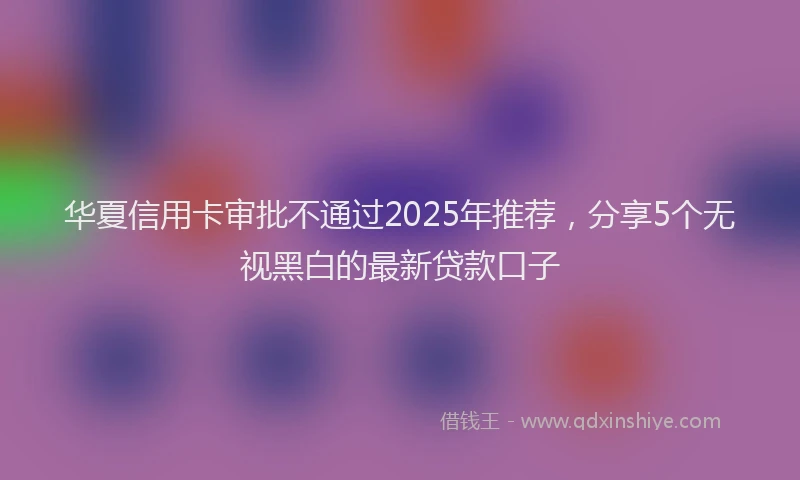 华夏信用卡审批不通过2025年推荐，分享5个无视黑白的最新贷款口子
