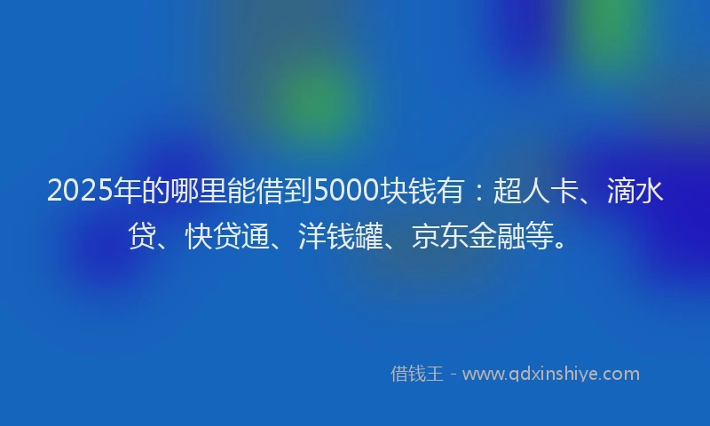 2025年的哪里能借到5000块钱有：超人卡、滴水贷、快贷通、洋钱罐、京东金融等。