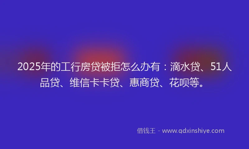 2025年的工行房贷被拒怎么办有：滴水贷、51人品贷、维信卡卡贷、惠商贷、花呗等。